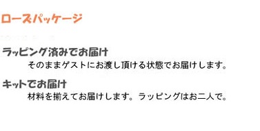 ローズパッケージ
ラッピング済みでお届け
そのままゲストにお渡しいただける状態でお届けします。
キットでお届け
材料をそろえてお届けします。
ラッピングはお二人で。