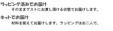 ラッピング済みでお届け
そのままゲストにお渡しいただける状態でお届けします。
キットでお届け
材料をそろえてお届けします。ラッピングはお二人で。